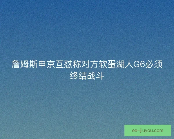 詹姆斯申京互怼称对方软蛋湖人G6必须终结战斗