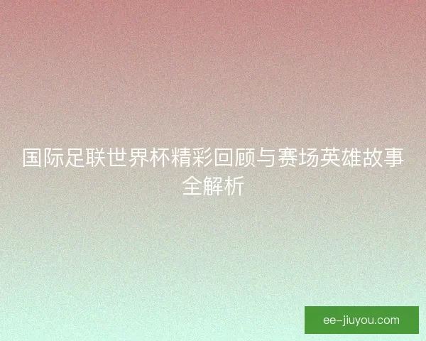 国际足联世界杯精彩回顾与赛场英雄故事全解析
