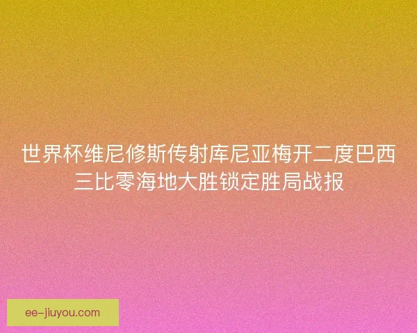 世界杯维尼修斯传射库尼亚梅开二度巴西三比零海地大胜锁定胜局战报