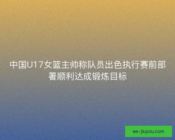 中国U17女篮主帅称队员出色执行赛前部署顺利达成锻炼目标