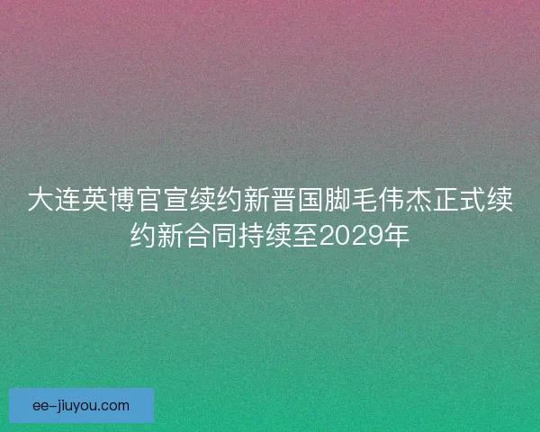 大连英博官宣续约新晋国脚毛伟杰正式续约新合同持续至2029年