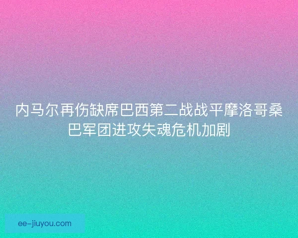 内马尔再伤缺席巴西第二战战平摩洛哥桑巴军团进攻失魂危机加剧