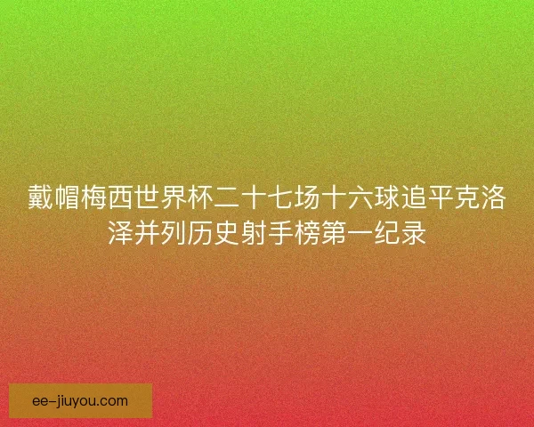 戴帽梅西世界杯二十七场十六球追平克洛泽并列历史射手榜第一纪录