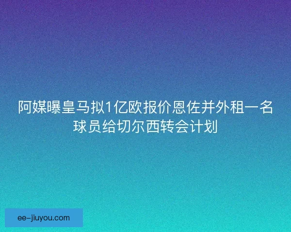 阿媒曝皇马拟1亿欧报价恩佐并外租一名球员给切尔西转会计划